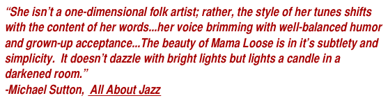 “She isn’t a one-dimensional folk artist; rather, the style of her tunes shifts with the content of her words...her voice brimming with well-balanced humor and grown-up acceptance...The beauty of Mama Loose is in it’s subtlety and simplicity.  It doesn’t dazzle with bright lights but lights a candle in a darkened room.”
-Michael Sutton,  All About Jazz