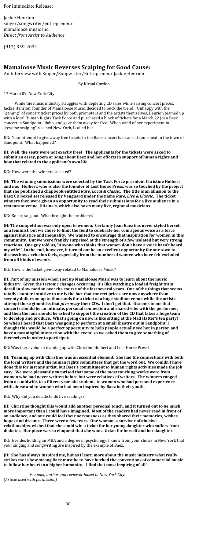 For Immediate Release:

Jackie Henrion
singer/songwriter/entrepreneur
mamaloose music inc.
Direct from Artist to Audience
http://www.mamaloosemusic.com
(917) 359-2034


Mamaloose Music Reverses Scalping for Good Cause:
An Interview with Singer/Songwriter/Entrepreneur Jackie Henrion 

By Kirpal Gordon

17 March 09, New York City

While the music industry struggles with depleting CD sales while raising concert prices, Jackie Henrion, founder of Mamaloose Music, decided to buck the trend.   Unhappy with the "gaming" of concert ticket prices by both promoters and the artists themselves, Henrion teamed up with a local Human Rights Task Force and purchased a block of tickets for a March 22 Joan Baez concert in Sandpoint, Idaho, and gave them away for free.  When wind of her experiment in “reverse scalping” reached New York, I called her.   

KG:  Your attempt to give away free tickets to the Baez concert has caused some heat in the town of Sandpoint.  What happened?

JH: Well, the seats were not exactly free!   The applicants for the tickets were asked to submit an essay, poem or song about Baez and her efforts in support of human rights and how that related to the applicant’s own life.  

KG:  How were the winners selected?

JH:  The winning submissions were selected by the Task Force president Christine Holbert and me.   Holbert, who is also the founder of Lost Horse Press, was so touched by the project that she published a chapbook entitled Rare, Local & Classic.  The title is an allusion to the Baez CD boxed set released by Vanguard under the name Rare, Live & Classic.  The ticket winners then were given an opportunity to read their submissions for a live audience in a restaurant venue, DiLuna's, which also hosts many live, regional musicians.  

KG:  So far, so good.  What brought the problems?

JH: The competition was only open to women.  Certainly Joan Baez has never styled herself as a feminist, but we chose to limit the field to celebrate her courageous voice as a force against injustice and inequality.  We wanted to encourage that inspiration for women in this community.  But we were frankly surprised at the strength of a few isolated but very strong reactions.  One guy told us, “Anyone who thinks that women don't have a voice hasn't heard my wife!”  In the end, however, it turned out be an excellent opportunity for our town to discuss how exclusion feels, especially from the number of women who have felt excluded from all kinds of events.

KG:  How is the ticket give-away related to Mamaloose Music?

JH: Part of my mission when I set up Mamaloose Music was to learn about the music industry.  Given the tectonic changes occurring, it's like watching a loaded freight train derail in slow motion over the course of the last several years.  One of the things that seems totally counter-intuitive to me is the fact that concert prices are now anywhere from seventy dollars on up to thousands for a ticket at a huge stadium venue while the artists attempt these gimmicks that give away their CDs.  I don't get that.  It seems to me that concerts should be an intimate, personal connection and shared vibe with the performer, and then the fans should be asked to support the creation of the CD that takes a huge team to develop and produce.  What's going on now is like sitting at the Mad Hatter's tea party!  So when I heard that Baez was going to perform at a small theatre out in Sandpoint, I thought this would be a perfect opportunity to help people actually see her in person and have a meaningful interaction with the event, so we asked them to give something of themselves in order to participate.  

KG: Was there value in teaming up with Christine Holbert and Lost Horse Press?

JH:  Teaming up with Christine was an essential element.  She had the connections with both the local writers and the human rights committees that got the word out.  We couldn't have done this for just any artist, but Baez's commitment to human rights activities made the job easy.  We were pleasantly surprised that some of the most touching works were from women who had never written before but were relatives of writers.  The winners ranged from a a midwife, to a fifteen-year-old student,  to women who had personal experience with abuse and to women who had been inspired by Baez in their youth.   

KG:  Why did you decide to do live readings?

JH:  Christine thought this would add another personal touch, and it turned out to be much more important than I could have imagined.  Most of the readers had never read in front of an audience, and one could feel their nervousness as they shared their memories, wishes, hopes and dreams.  There were a few tears.  One woman, a survivor of abusive relationships, wished that she could win a ticket for her young daughter who suffers from diabetes.  Her piece was so eloquent that she won a ticket for herself and her daughter. 

KG:  Besides holding an MBA and a degree in psychology, I know from your shows in New York that your singing and songwriting are inspired by the example of Baez.  

JH:  She has always inspired me, but as I learn more about the music industry what really strikes me is how strong Baez must be to have bucked the conventions of commercial music to follow her heart to a higher humanity.   I find that most inspiring of all!

Kirpal Gordon is a poet, author and reviewer based in New York City.
(Article used with permission)




					---   30   ---
